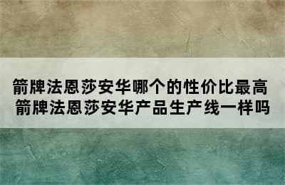 箭牌法恩莎安华哪个的性价比最高 箭牌法恩莎安华产品生产线一样吗